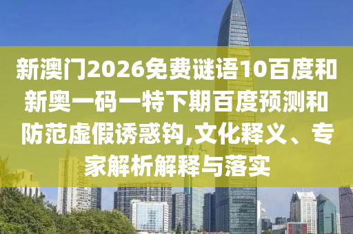 新澳门2026免费谜语10百度和新奥一码一特下期百度预测和防范虚假诱惑钩,文化释义、专家解析解释与落实