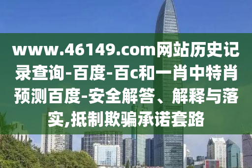 www.46149.com网站历史记录查询-百度-百c和一肖中特肖预测百度-安全解答、解释与落实,抵制欺骗承诺套路