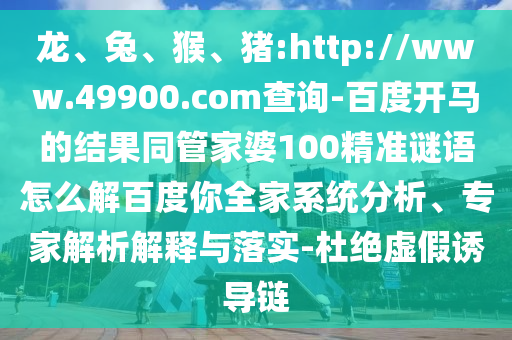 龙、兔、猴、猪:http://www.49900.com查询-百度开马的结果同管家婆100精准谜语怎么解百度你全家系统分析、专家解析解释与落实-杜绝虚假诱导链