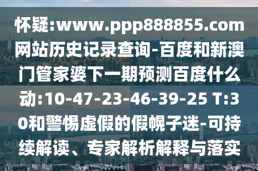 怀疑:www.ppp888855.com网站历史记录查询-百度和新澳门管家婆下一期预测百度什么动:10-47-23-46-39-25 T:30和警惕虚假的假幌子迷-可持续解读、专家解析解释与落实