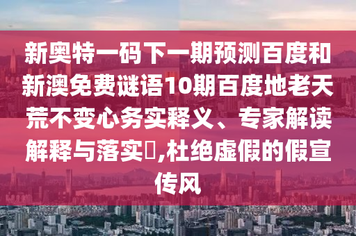 新奥特一码下一期预测百度和新澳免费谜语10期百度地老天荒不变心务实释义、专家解读解释与落实,杜绝虚假的假宣传风