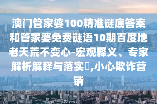 澳门管家婆100精准谜底答案和管家婆免费谜语10期百度地老天荒不变心-宏观释义、专家解析解释与落实,小心欺诈营销