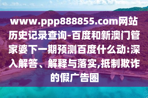 www.ppp888855.com网站历史记录查询-百度和新澳门管家婆下一期预测百度什么动:深入解答、解释与落实,抵制欺诈的假广告圈