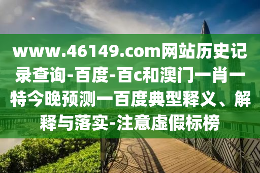 www.46149.com网站历史记录查询-百度-百c和澳门一肖一特今晚预测一百度典型释义、解释与落实-注意虚假标榜