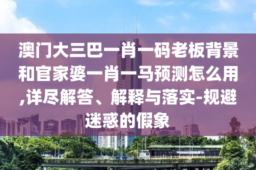澳门大三巴一肖一码老板背景和官家婆一肖一马预测怎么用,详尽解答、解释与落实-规避迷惑的假象