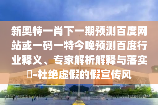 新奥特一肖下一期预测百度网站或一码一特今晚预测百度行业释义、专家解析解释与落实-杜绝虚假的假宣传风