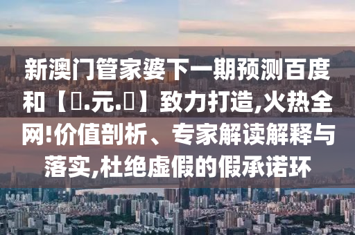 新澳门管家婆下一期预测百度和【狀.元.紅】致力打造,火热全网!价值剖析、专家解读解释与落实,杜绝虚假的假承诺环