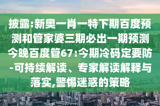 披露:新奥一肖一特下期百度预测和管家婆三期必出一期预测今晚百度管67:今期冷码定要防-可持续解读、专家解读解释与落实,警惕迷惑的策略