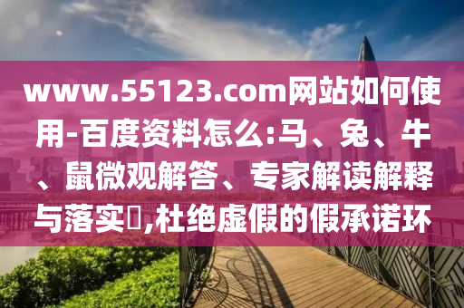 www.55123.com网站如何使用-百度资料怎么:马、兔、牛、鼠微观解答、专家解读解释与落实​,杜绝虚假的假承诺环