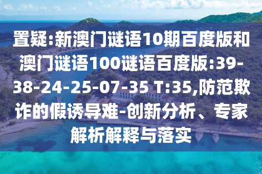 置疑:新澳门谜语10期百度版和澳门谜语100谜语百度版:39-38-24-25-07-35 T:35,防范欺诈的假诱导难-创新分析、专家解析解释与落实