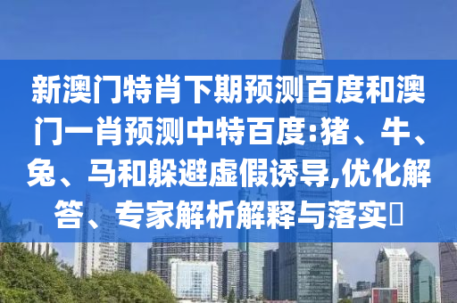 新澳门特肖下期预测百度和澳门一肖预测中特百度:猪、牛、兔、马和躲避虚假诱导,优化解答、专家解析解释与落实​
