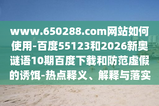 www.650288.com网站如何使用-百度55123和2026新奥谜语10期百度下载和防范虚假的诱饵-热点释义、解释与落实