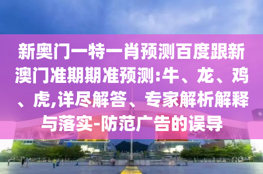 新奥门一特一肖预测百度跟新澳门准期期准预测:牛、龙、鸡、虎,详尽解答、专家解析解释与落实-防范广告的误导