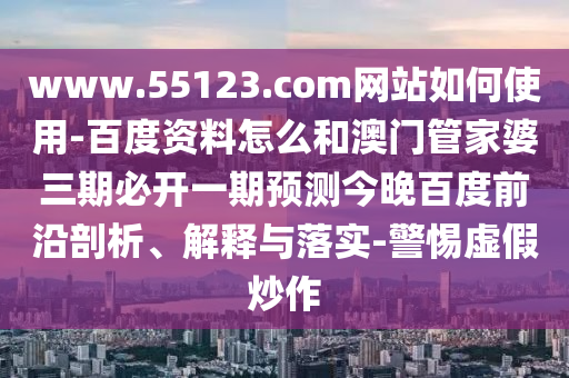 www.55123.com网站如何使用-百度资料怎么和澳门管家婆三期必开一期预测今晚百度前沿剖析、解释与落实-警惕虚假炒作